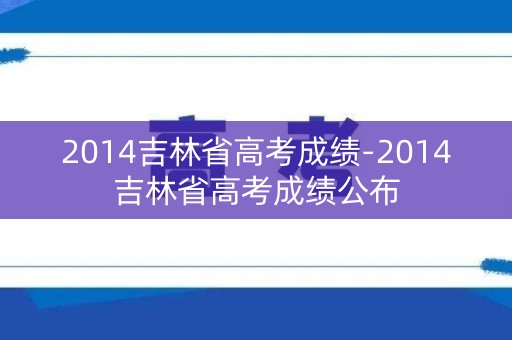 2014吉林省高考成绩-2014吉林省高考成绩公布