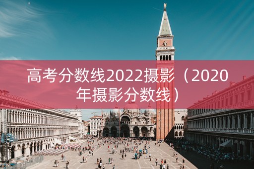 高考分数线2022摄影（2020年摄影分数线）