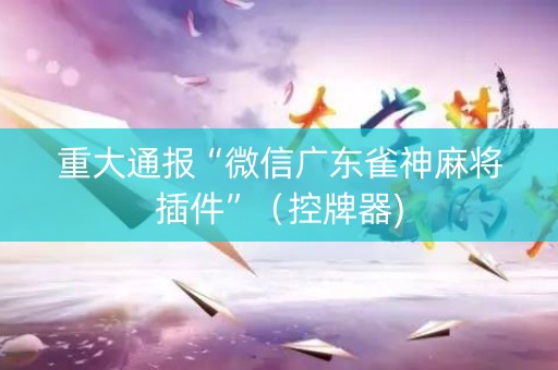 重大通报“微信广东雀神麻将插件”（控牌器)