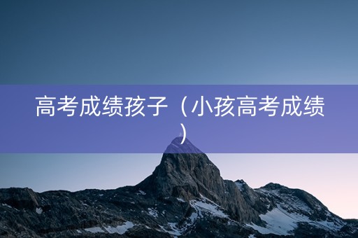 高考成绩孩子（小孩高考成绩）