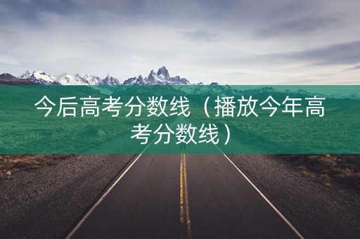 今后高考分数线（播放今年高考分数线）