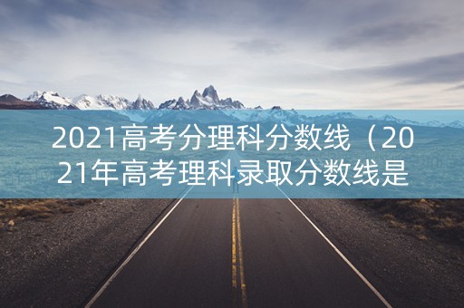 2021高考分理科分数线（2021年高考理科录取分数线是多少?）