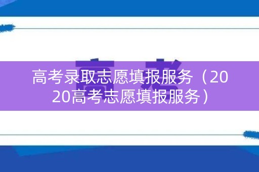 高考录取志愿填报服务（2020高考志愿填报服务）