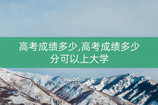高考成绩多少,高考成绩多少分可以上大学 高考成绩多少,高考成绩多少分可以上大学