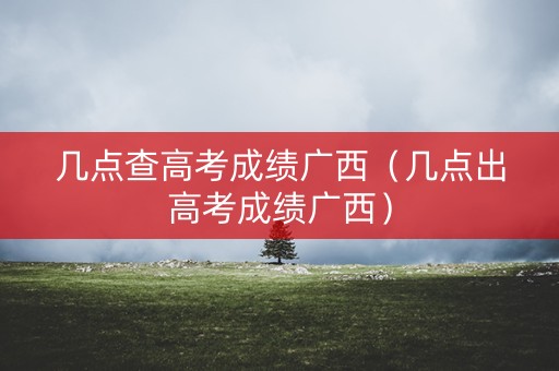 几点查高考成绩广西（几点出高考成绩广西）