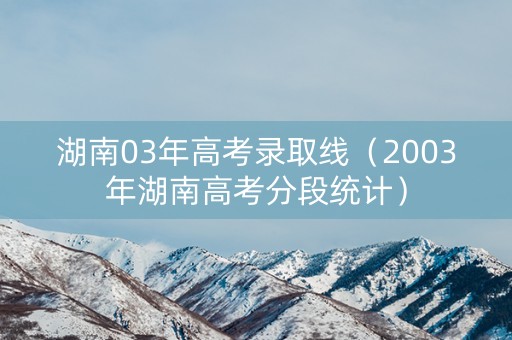 湖南03年高考录取线（2003年湖南高考分段统计）