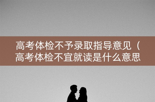 高考体检不予录取指导意见（高考体检不宜就读是什么意思）