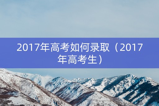 2017年高考如何录取（2017年高考生）