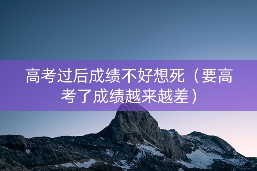 高考过后成绩不好想死（要高考了成绩越来越差）