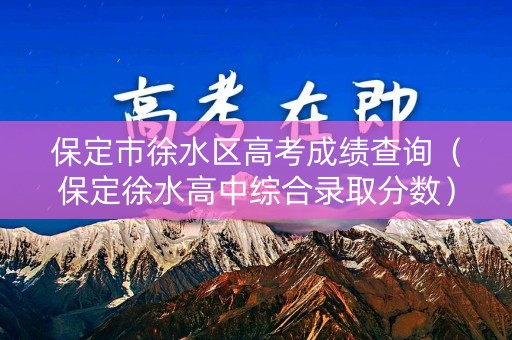 保定市徐水区高考成绩查询（保定徐水高中综合录取分数）