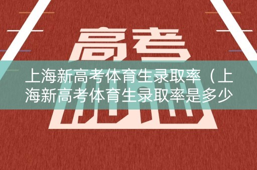 上海新高考体育生录取率（上海新高考体育生录取率是多少）