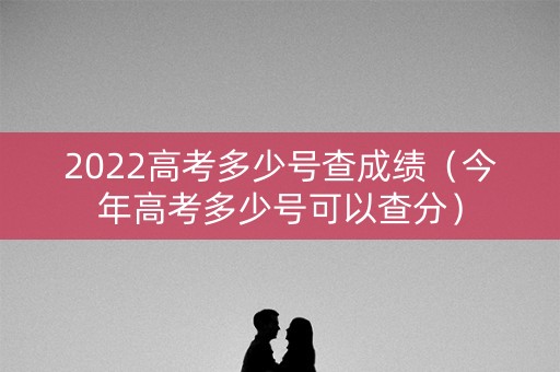 2022高考多少号查成绩（今年高考多少号可以查分）