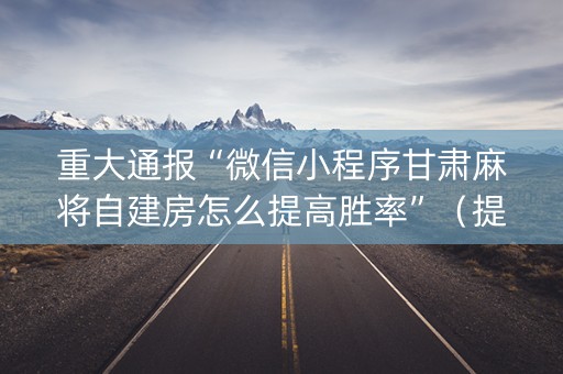 重大通报“微信小程序甘肃麻将自建房怎么提高胜率”（提高胜率软件)