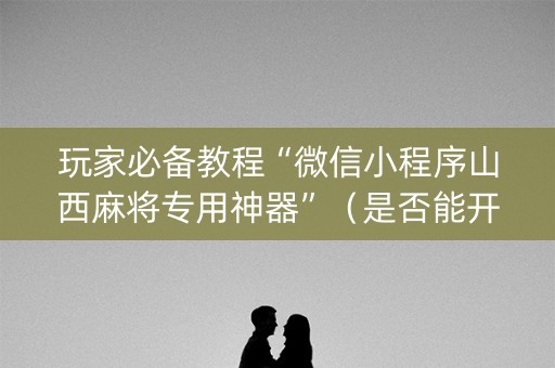 玩家必备教程“微信小程序山西麻将专用神器”（是否能开挂)