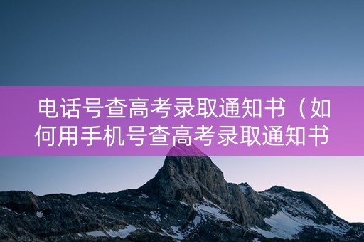 电话号查高考录取通知书（如何用手机号查高考录取通知书）