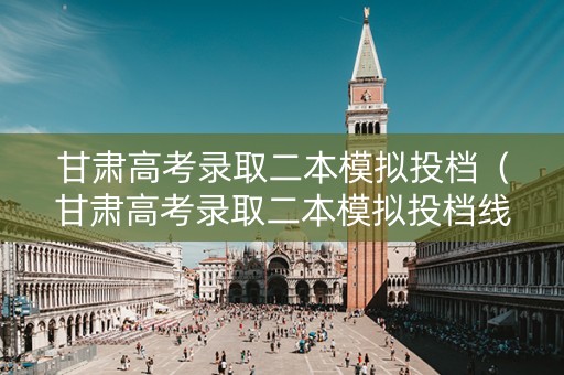 甘肃高考录取二本模拟投档（甘肃高考录取二本模拟投档线是多少）