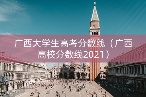 广西大学生高考分数线（广西高校分数线2021）