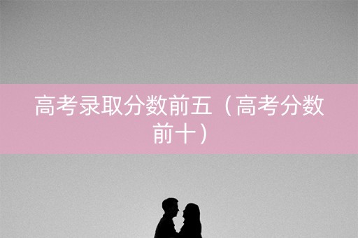 高考录取分数前五（高考分数前十）