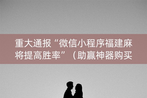 重大通报“微信小程序福建麻将提高胜率”（助赢神器购买)