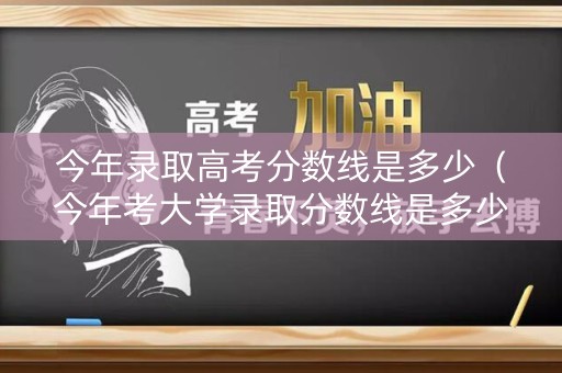 今年录取高考分数线是多少（今年考大学录取分数线是多少）