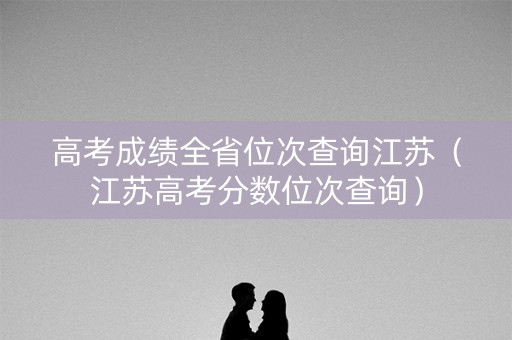 高考成绩全省位次查询江苏（江苏高考分数位次查询）