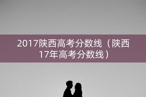 2017陕西高考分数线（陕西17年高考分数线）