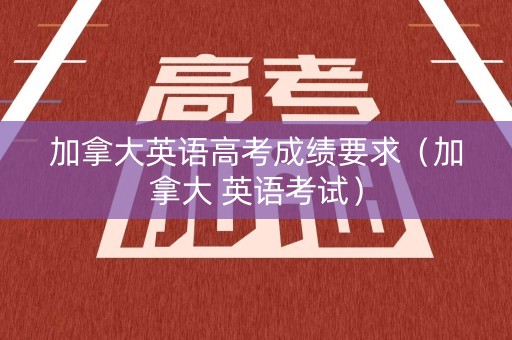加拿大英语高考成绩要求（加拿大 英语考试）