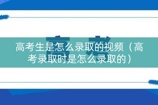 高考生是怎么录取的视频（高考录取时是怎么录取的）