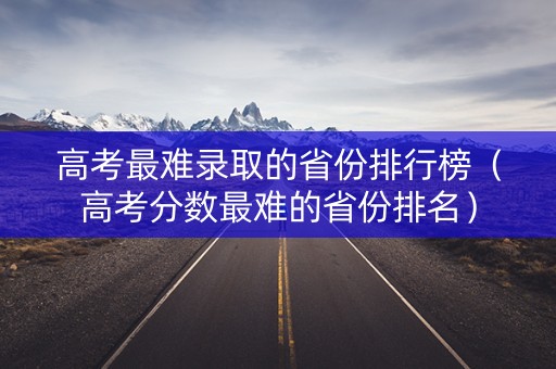 高考最难录取的省份排行榜（高考分数最难的省份排名）