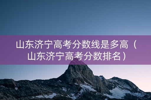 山东济宁高考分数线是多高（山东济宁高考分数排名）