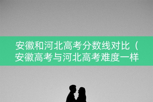 安徽和河北高考分数线对比（安徽高考与河北高考难度一样吗）