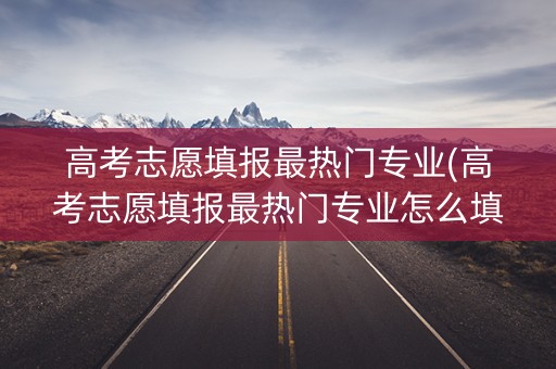 高考志愿填报最热门专业(高考志愿填报最热门专业怎么填)