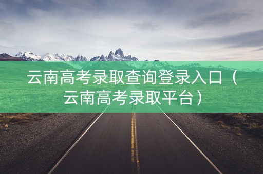 云南高考录取查询登录入口（云南高考录取平台）