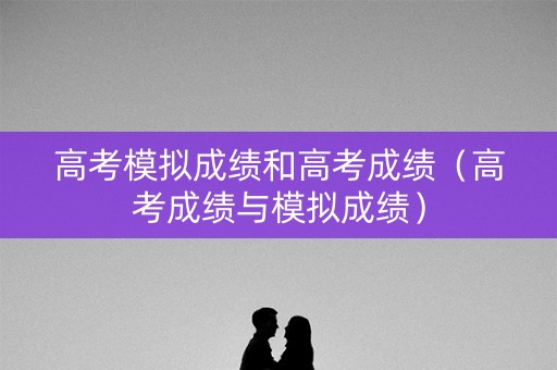 高考模拟成绩和高考成绩（高考成绩与模拟成绩）