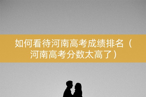 如何看待河南高考成绩排名（河南高考分数太高了）