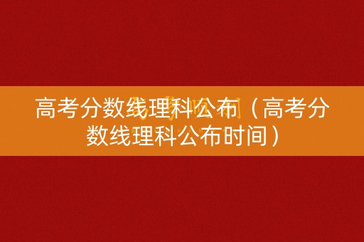 高考分数线理科公布（高考分数线理科公布时间）