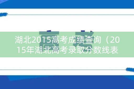 湖北2015高考成绩查询（2015年湖北高考录取分数线表）