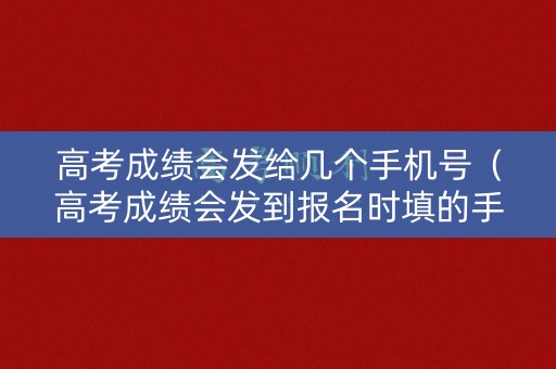 高考成绩会发给几个手机号（高考成绩会发到报名时填的手机号码吗）