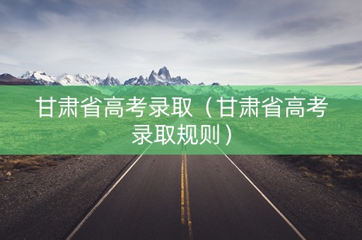 甘肃省高考录取（甘肃省高考录取规则）