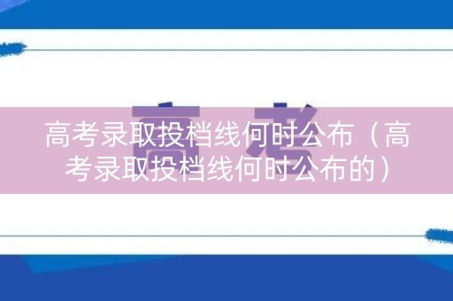 高考录取投档线何时公布（高考录取投档线何时公布的）