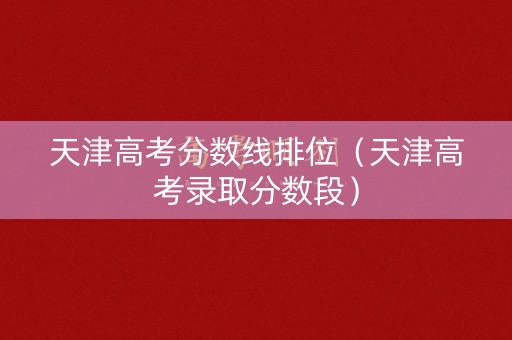 天津高考分数线排位（天津高考录取分数段）