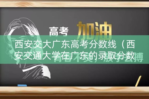 西安交大广东高考分数线（西安交通大学在广东的录取分数线）