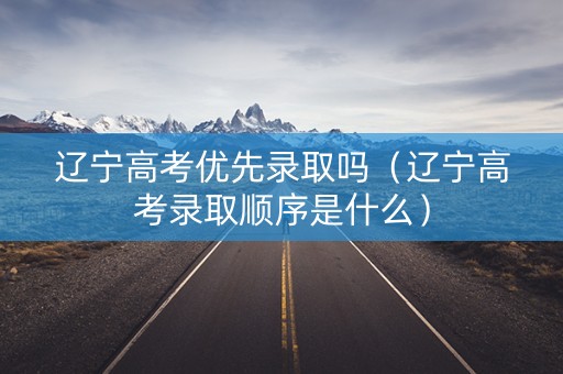 辽宁高考优先录取吗（辽宁高考录取顺序是什么）