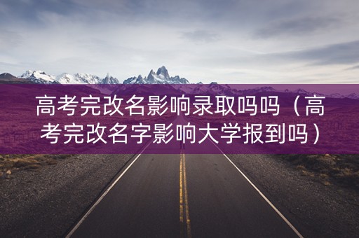 高考完改名影响录取吗吗（高考完改名字影响大学报到吗）