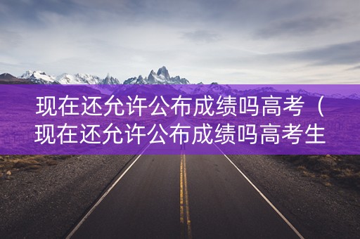 现在还允许公布成绩吗高考（现在还允许公布成绩吗高考生）