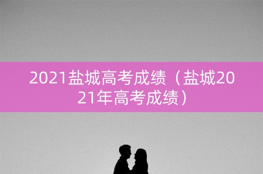 2021盐城高考成绩（盐城2021年高考成绩）