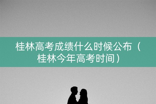 桂林高考成绩什么时候公布（桂林今年高考时间）