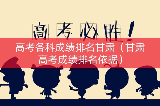 高考各科成绩排名甘肃（甘肃高考成绩排名依据）