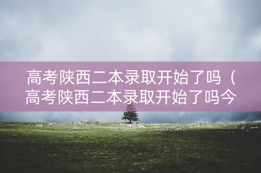 高考陕西二本录取开始了吗（高考陕西二本录取开始了吗今年）