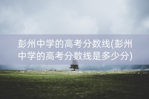 彭州中学的高考分数线(彭州中学的高考分数线是多少分)